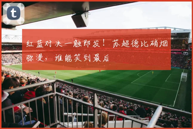 红蓝对决一触即发！苏超德比硝烟弥漫，谁能笑到最后