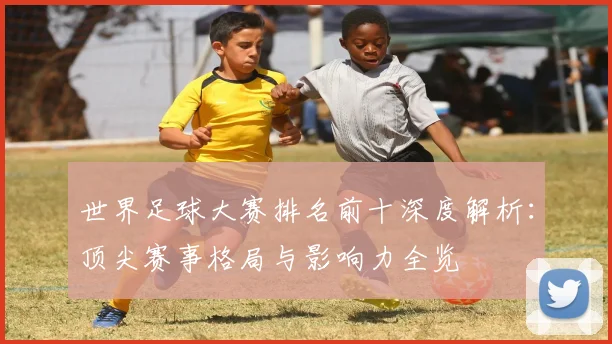 世界足球大赛排名前十深度解析：顶尖赛事格局与影响力全览